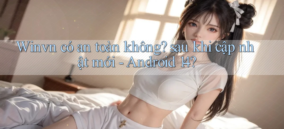 Winvn có an toàn không sau khi cập nhật mới   Android 14