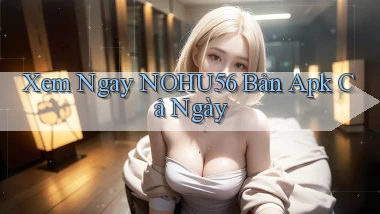 xem ngay nohu56 bản apk cả ngày