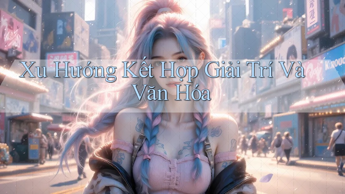 Xu Hướng Kết Hợp Giải Trí và Văn Hóa Xu Hướng Kết Hợp Giải Trí và Văn Hóa