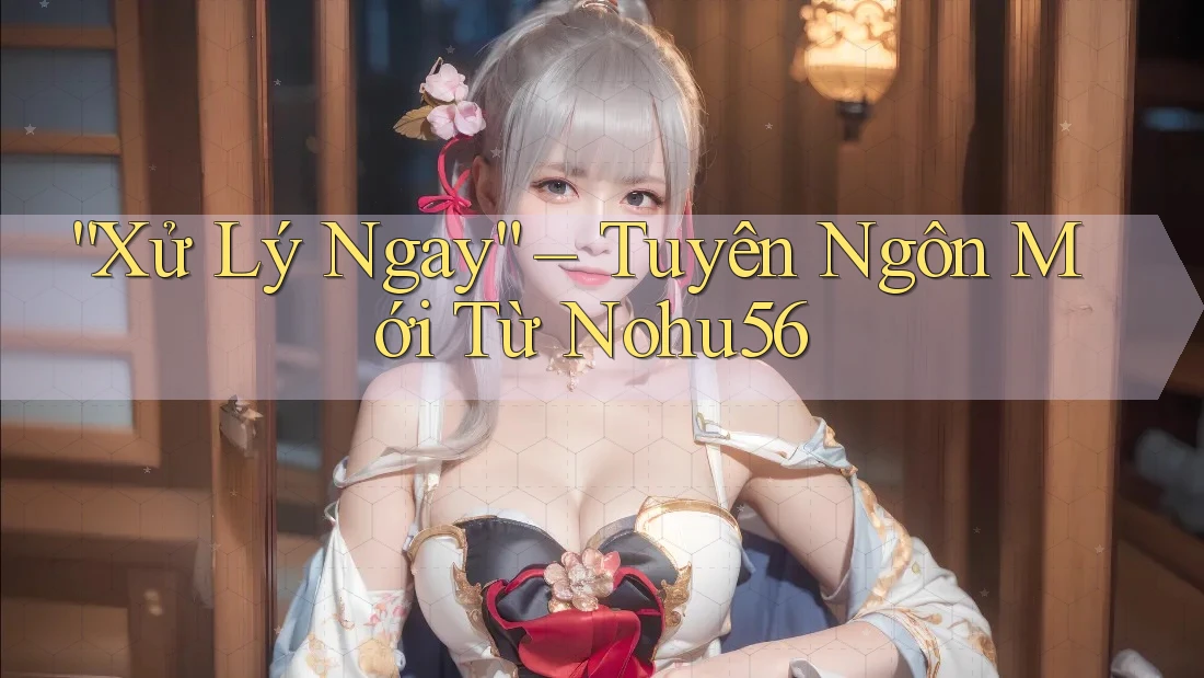 “Xử Lý Ngay” – Tuyên Ngôn Mới Từ Nohu56 “Xử Lý Ngay” – Tuyên Ngôn Mới Từ Nohu56