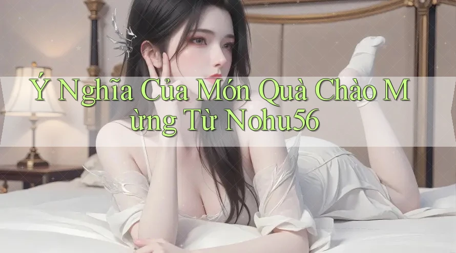 Ý Nghĩa Của Món Quà Chào Mừng Từ Nohu56 Ý Nghĩa Của Món Quà Chào Mừng Từ Nohu56